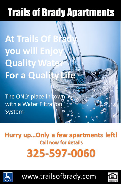 Trails of Brady Apartments
            At Trails Of Brady
            you will Enjoy
            Quality Water
            For a Quality Life
            The ONLY place in town
            with a Water Filtration System
            Hurry up...Only a few apartments left!
            Call now for details
            325-597-0060
            www.trailsofbrady.com